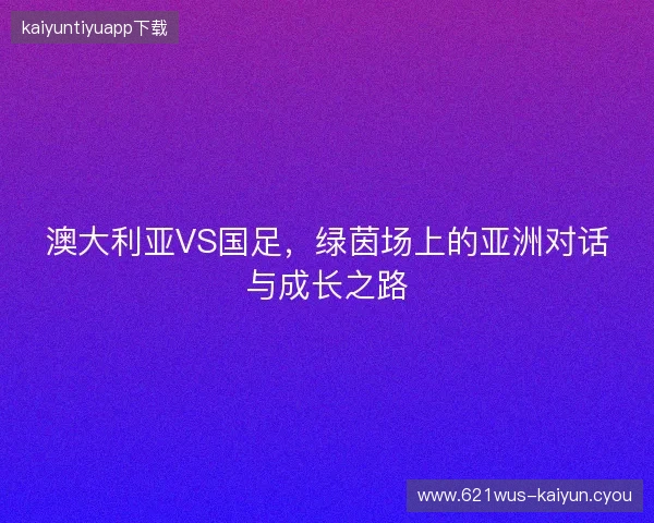 澳大利亚VS国足，绿茵场上的亚洲对话与成长之路